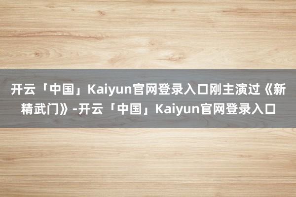 开云「中国」Kaiyun官网登录入口刚主演过《新精武门》-开云「中国」Kaiyun官网登录入口