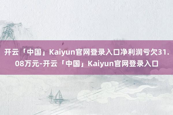 开云「中国」Kaiyun官网登录入口净利润亏欠31.08万元-开云「中国」Kaiyun官网登录入口