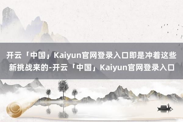 开云「中国」Kaiyun官网登录入口即是冲着这些新挑战来的-开云「中国」Kaiyun官网登录入口