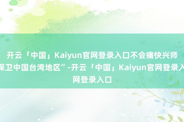开云「中国」Kaiyun官网登录入口不会痛快兴师“保卫中国台湾地区”-开云「中国」Kaiyun官网登录入口