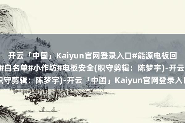 开云「中国」Kaiyun官网登录入口#能源电板回收#新能源汽车#合规#白名单#小作坊#电板安全(职守剪辑：陈梦宇)-开云「中国」Kaiyun官网登录入口