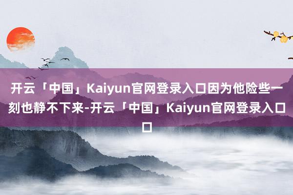 开云「中国」Kaiyun官网登录入口因为他险些一刻也静不下来-开云「中国」Kaiyun官网登录入口