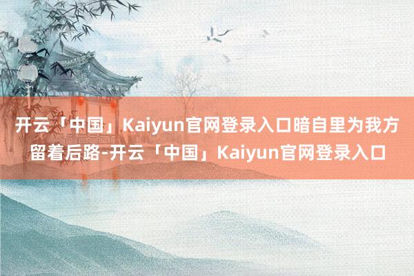 开云「中国」Kaiyun官网登录入口暗自里为我方留着后路-开云「中国」Kaiyun官网登录入口