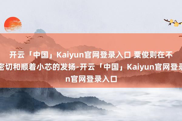 开云「中国」Kaiyun官网登录入口 粟俊则在不远方密切和顺着小芯的发扬-开云「中国」Kaiyun官网登录入口