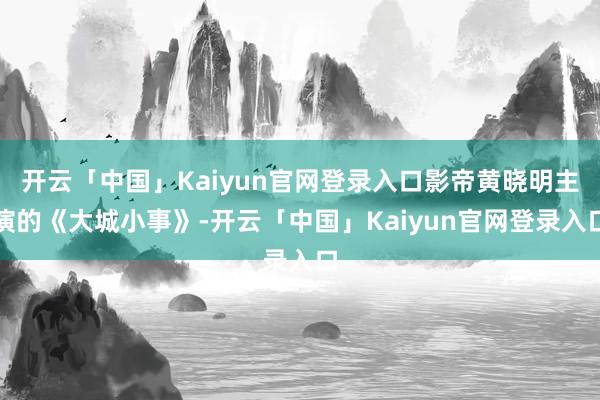 开云「中国」Kaiyun官网登录入口影帝黄晓明主演的《大城小事》-开云「中国」Kaiyun官网登录入口