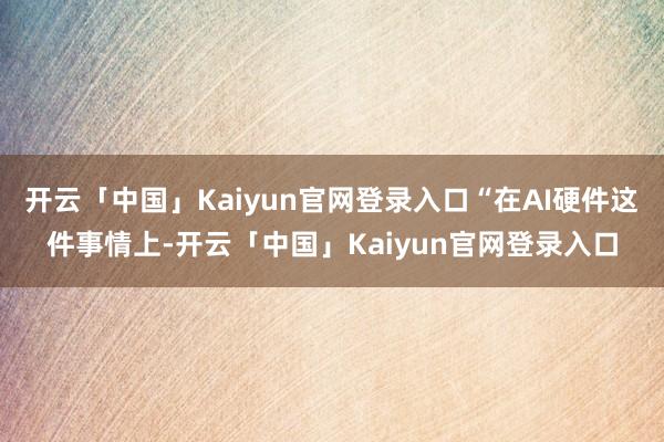 开云「中国」Kaiyun官网登录入口“在AI硬件这件事情上-开云「中国」Kaiyun官网登录入口