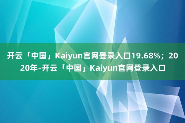 开云「中国」Kaiyun官网登录入口19.68%；2020年-开云「中国」Kaiyun官网登录入口