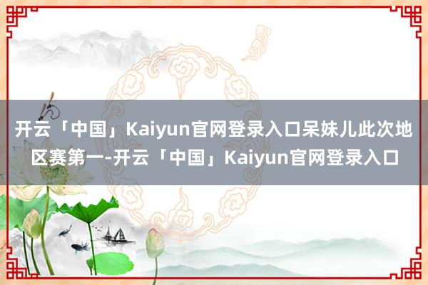 开云「中国」Kaiyun官网登录入口呆妹儿此次地区赛第一-开云「中国」Kaiyun官网登录入口