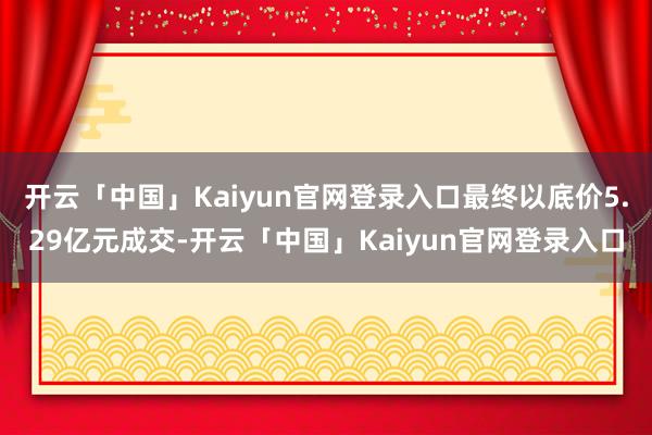 开云「中国」Kaiyun官网登录入口最终以底价5.29亿元成交-开云「中国」Kaiyun官网登录入口