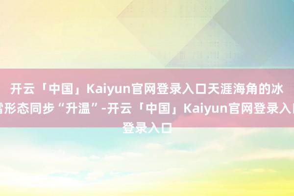 开云「中国」Kaiyun官网登录入口天涯海角的冰雪形态同步“升温”-开云「中国」Kaiyun官网登录入口