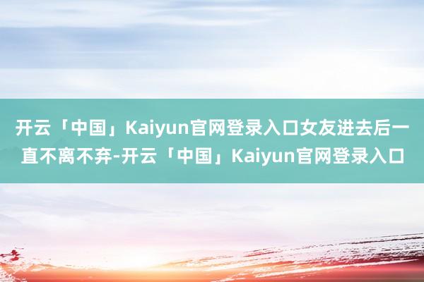 开云「中国」Kaiyun官网登录入口女友进去后一直不离不弃-开云「中国」Kaiyun官网登录入口