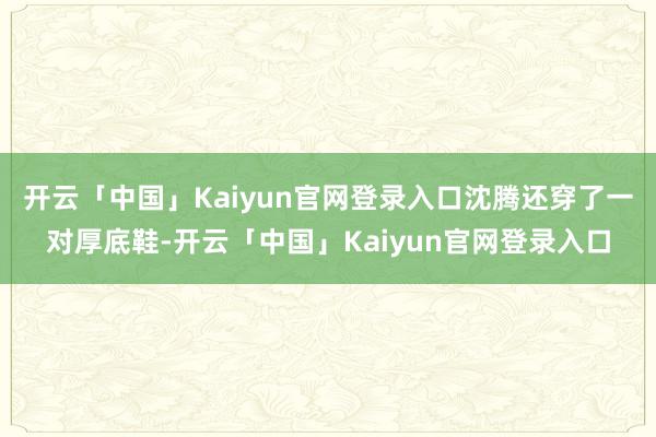 开云「中国」Kaiyun官网登录入口沈腾还穿了一对厚底鞋-开云「中国」Kaiyun官网登录入口