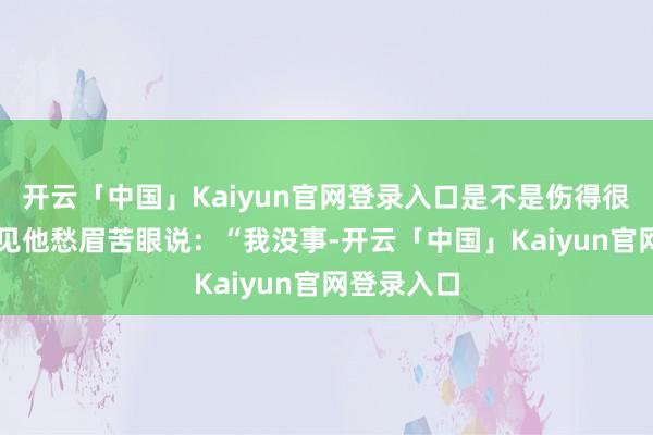 开云「中国」Kaiyun官网登录入口是不是伤得很重？” 只见他愁眉苦眼说：“我没事-开云「中国」Kaiyun官网登录入口