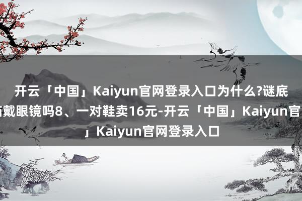 开云「中国」Kaiyun官网登录入口为什么?谜底：你看过猫戴眼镜吗8、一对鞋卖16元-开云「中国」Kaiyun官网登录入口