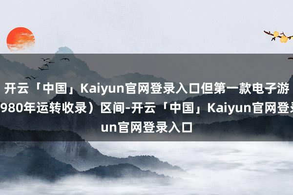 开云「中国」Kaiyun官网登录入口但第一款电子游戏是1980年运转收录）区间-开云「中国」Kaiy