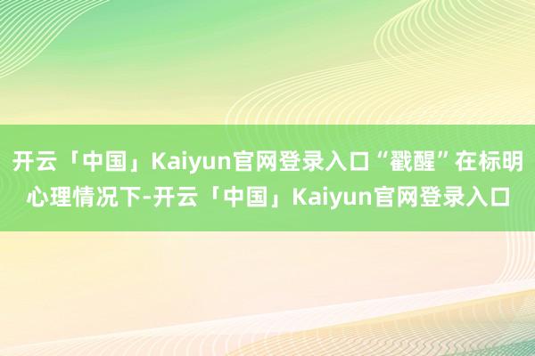 开云「中国」Kaiyun官网登录入口“戳醒”在标明心理情况下-开云「中国」Kaiyun官网登录入口