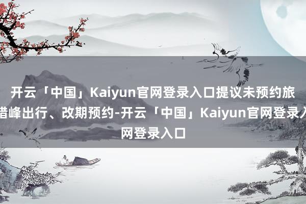 开云「中国」Kaiyun官网登录入口提议未预约旅客错峰出行、改期预约-开云「中国」Kaiyun官网登录入口