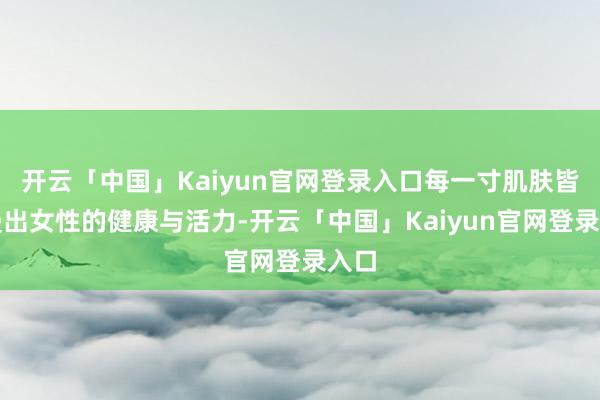 开云「中国」Kaiyun官网登录入口每一寸肌肤皆散漫出女性的健康与活力-开云「中国」Kaiyun官网