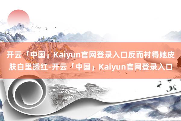 开云「中国」Kaiyun官网登录入口反而衬得她皮肤白里透红-开云「中国」Kaiyun官网登录入口