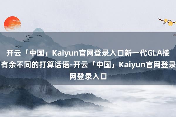 开云「中国」Kaiyun官网登录入口新一代GLA接管了有余不同的打算话语-开云「中国」Kaiyun官网登录入口
