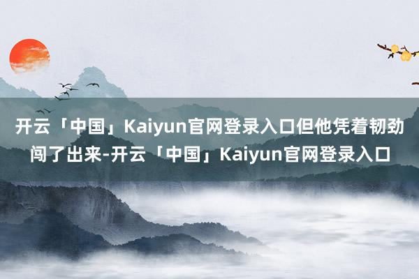 开云「中国」Kaiyun官网登录入口但他凭着韧劲闯了出来-开云「中国」Kaiyun官网登录入口