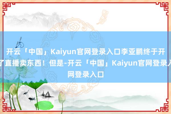 开云「中国」Kaiyun官网登录入口李亚鹏终于开起了直播卖东西！但是-开云「中国」Kaiyun官网登