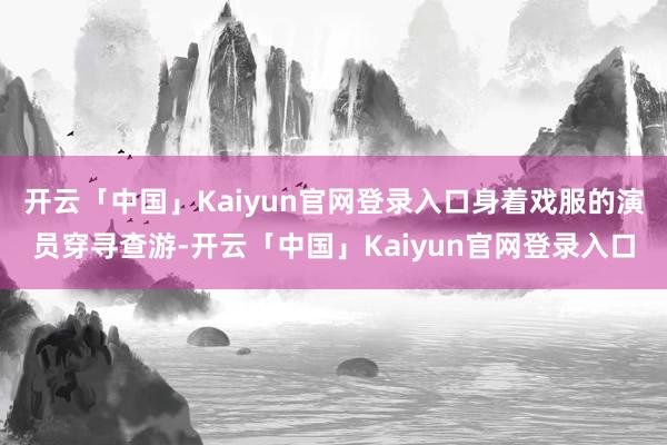开云「中国」Kaiyun官网登录入口身着戏服的演员穿寻查游-开云「中国」Kaiyun官网登录入口