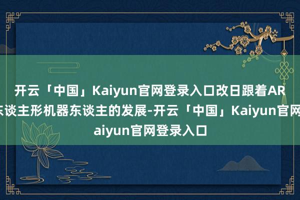 开云「中国」Kaiyun官网登录入口改日跟着AR、VR及东谈主形机器东谈主的发展-开云「中国」Kai
