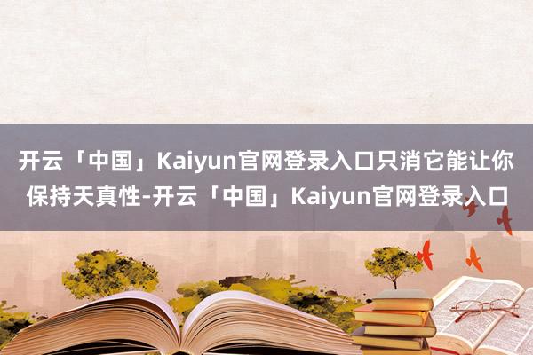 开云「中国」Kaiyun官网登录入口只消它能让你保持天真性-开云「中国」Kaiyun官网登录入口