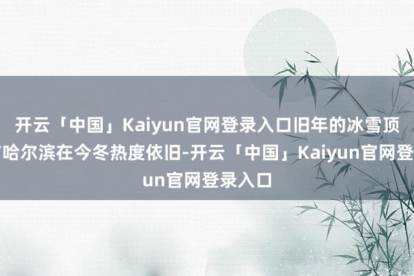 开云「中国」Kaiyun官网登录入口旧年的冰雪顶流城市哈尔滨在今冬热度依旧-开云「中国」Kaiyun官网登录入口
