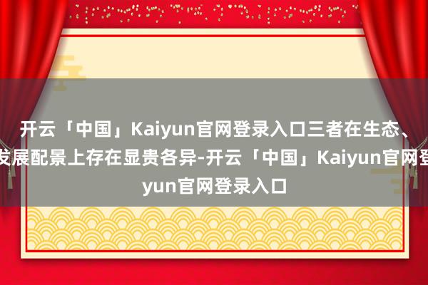 开云「中国」Kaiyun官网登录入口三者在生态、进化和发展配景上存在显贵各异-开云「中国」Kaiyu