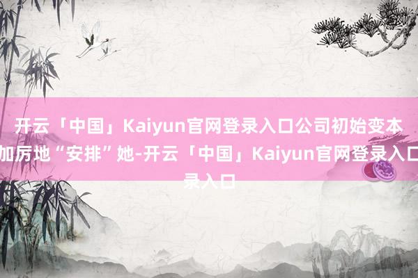 开云「中国」Kaiyun官网登录入口公司初始变本加厉地“安排”她-开云「中国」Kaiyun官网登录入