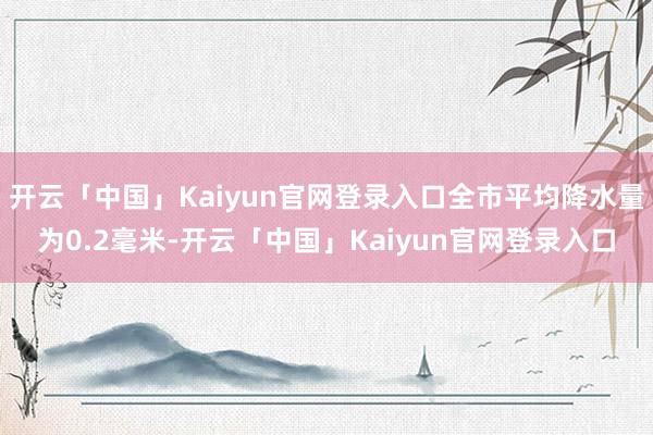 开云「中国」Kaiyun官网登录入口全市平均降水量为0.2毫米-开云「中国」Kaiyun官网登录入口