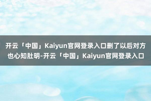 开云「中国」Kaiyun官网登录入口删了以后对方也心知肚明-开云「中国」Kaiyun官网登录入口