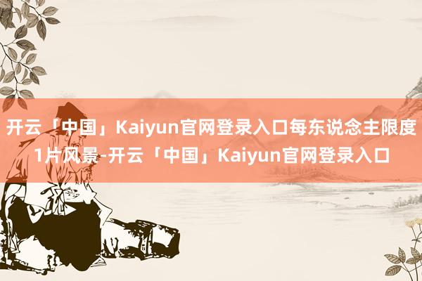 开云「中国」Kaiyun官网登录入口每东说念主限度1片风景-开云「中国」Kaiyun官网登录入口