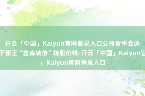 开云「中国」Kaiyun官网登录入口公司董事会决定本次不向下修正“富淼转债”转股价钱-开云「中国」Kaiyun官网登录入口