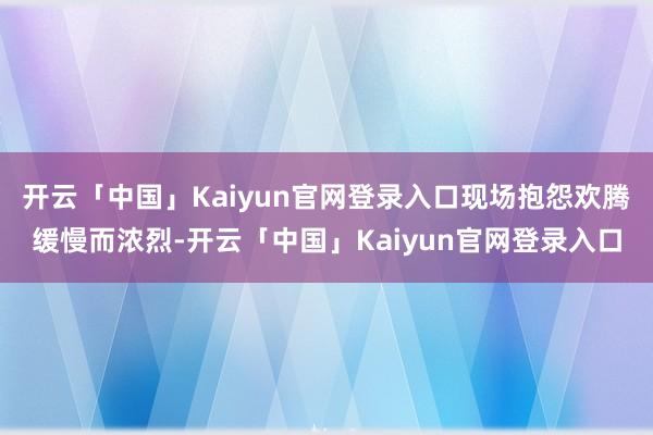开云「中国」Kaiyun官网登录入口现场抱怨欢腾缓慢而浓烈-开云「中国」Kaiyun官网登录入口