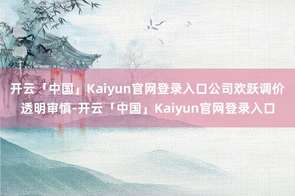 开云「中国」Kaiyun官网登录入口公司欢跃调价透明审慎-开云「中国」Kaiyun官网登录入口
