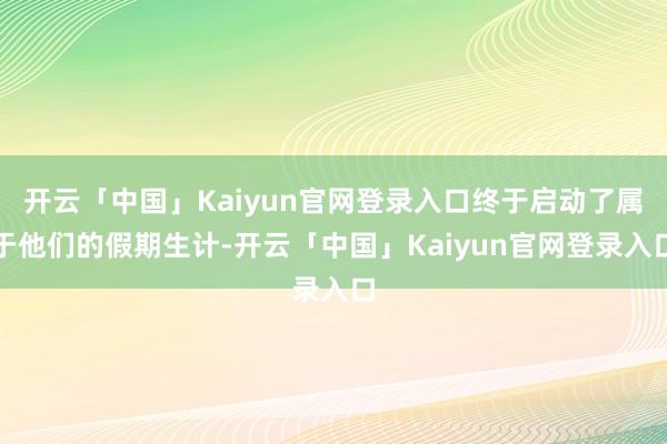 开云「中国」Kaiyun官网登录入口终于启动了属于他们的假期生计-开云「中国」Kaiyun官网登录入