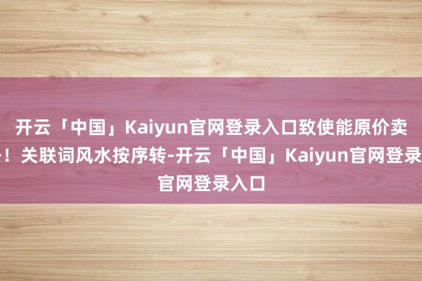 开云「中国」Kaiyun官网登录入口致使能原价卖出去！关联词风水按序转-开云「中国」Kaiyun官网登录入口