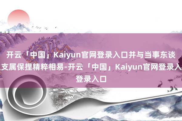 开云「中国」Kaiyun官网登录入口并与当事东谈主支属保捏精粹相易-开云「中国」Kaiyun官网登录