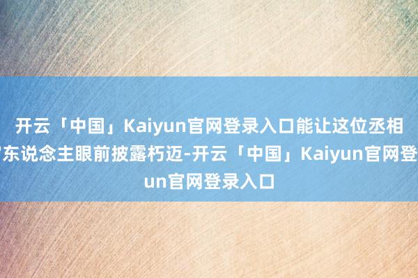 开云「中国」Kaiyun官网登录入口能让这位丞相在宇宙东说念主眼前披露朽迈-开云「中国」Kaiyun官网登录入口