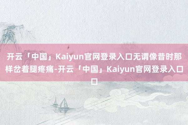开云「中国」Kaiyun官网登录入口无谓像昔时那样岔着腿疼痛-开云「中国」Kaiyun官网登录入口
