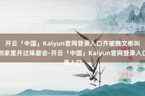 开云「中国」Kaiyun官网登录入口齐被魏文彬叫到家里开过琢磨会-开云「中国」Kaiyun官网登录入