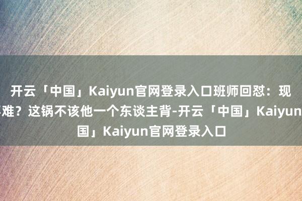 开云「中国」Kaiyun官网登录入口班师回怼:现时推新歌谁不难?这锅不该他一个东谈主背-开云「中国」Kaiyun官网登录入口