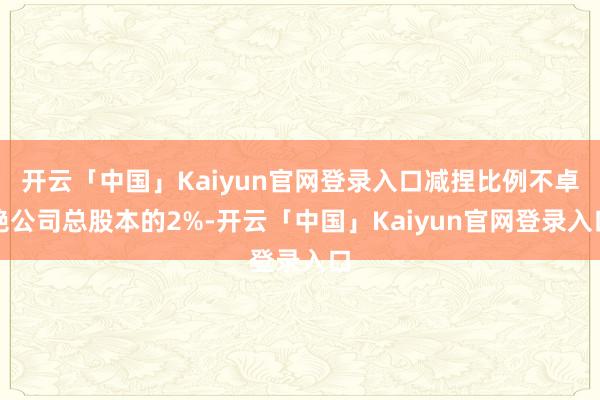 开云「中国」Kaiyun官网登录入口减捏比例不卓绝公司总股本的2%-开云「中国」Kaiyun官网登录
