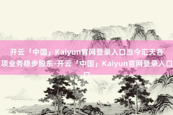 开云「中国」Kaiyun官网登录入口　　当今汇天各项业务稳步股东-开云「中国」Kaiyun官网登录入口
