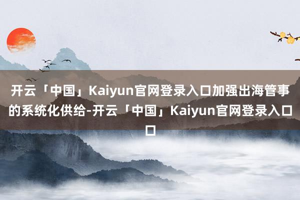 开云「中国」Kaiyun官网登录入口加强出海管事的系统化供给-开云「中国」Kaiyun官网登录入口