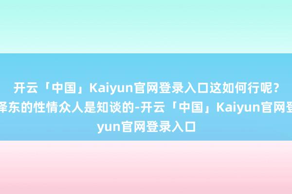开云「中国」Kaiyun官网登录入口这如何行呢？然而毛泽东的性情众人是知谈的-开云「中国」Kaiyun官网登录入口