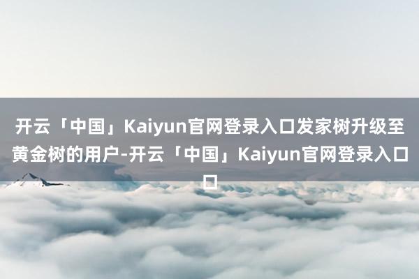 开云「中国」Kaiyun官网登录入口发家树升级至黄金树的用户-开云「中国」Kaiyun官网登录入口